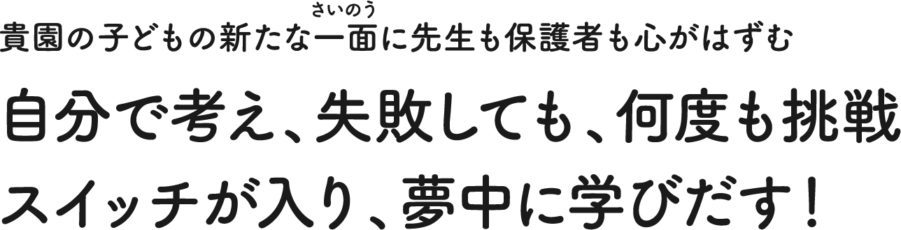 貴園の子どもの新たな一面に先生も保護者も心がはずむ 自分で考え、失敗しても、何度も挑戦 スイッチが入り、夢中に学びだす!